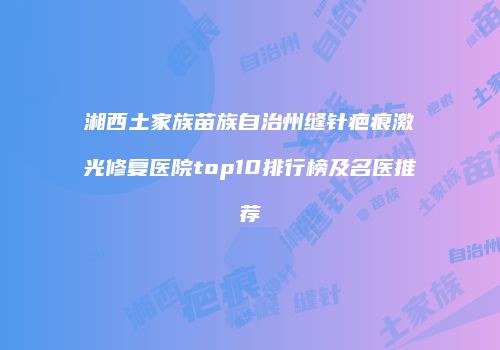 湘西土家族苗族自治州缝针疤痕激光修复医院top10排行榜及名医推荐
