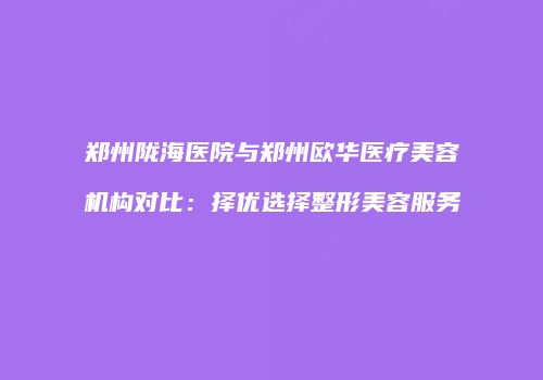 郑州陇海医院与郑州欧华医疗美容机构对比：择优选择整形美容服务
