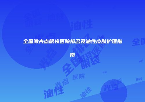 全国激光点眼袋医院排名及油性皮肤护理指南