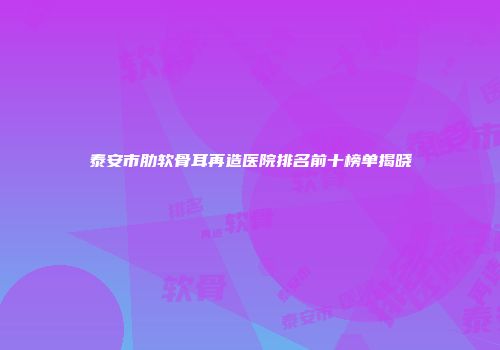 泰安市肋软骨耳再造医院排名前十榜单揭晓