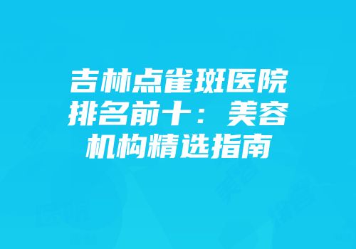 吉林点雀斑医院排名前十：美容机构精选指南