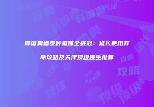 韩国奥齿泰种植体全瓷冠：延长使用寿命攻略及天津顶级医生推荐