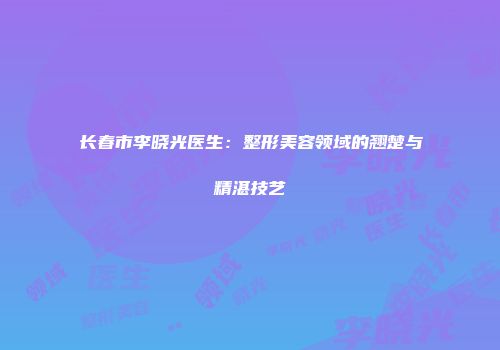 长春市李晓光医生：整形美容领域的翘楚与精湛技艺