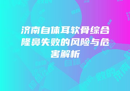 济南自体耳软骨综合隆鼻失败的风险与危害解析