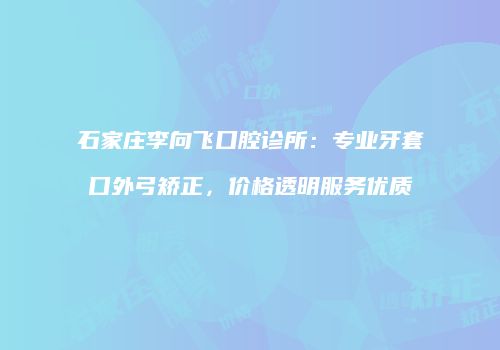 石家庄李向飞口腔诊所：专业牙套口外弓矫正，价格透明服务优质