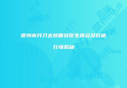 常州市开刀去除眼袋医生排名及价格行情揭秘