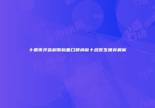 十堰市牙齿树脂贴面口碑榜前十名医生推荐解析