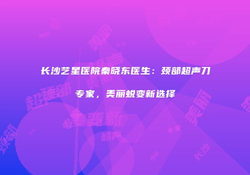 长沙艺星医院秦晓东医生：颈部超声刀专家，美丽蜕变新选择