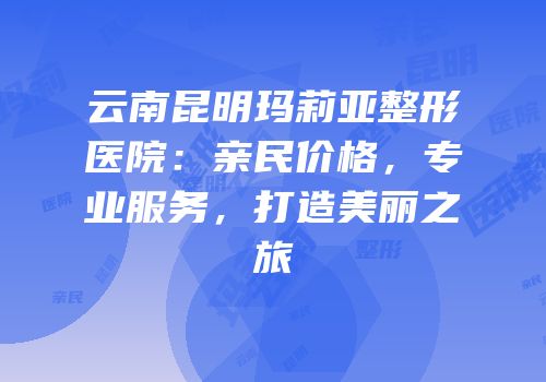 云南昆明玛莉亚整形医院：亲民价格，专业服务，打造美丽之旅
