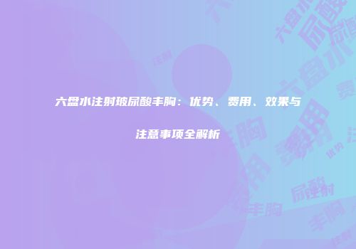 六盘水注射玻尿酸丰胸：优势、费用、效果与注意事项全解析