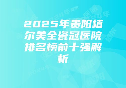 2025年贵阳植尔美全瓷冠医院排名榜前十强解析
