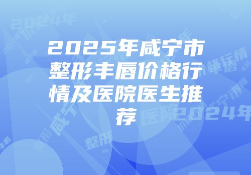 2025年咸宁市整形丰唇价格行情及医院医生推荐