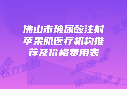 佛山市玻尿酸注射苹果肌医疗机构推荐及价格费用表