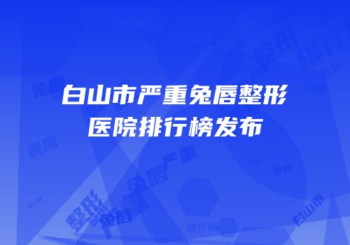 白山市严重兔唇整形医院排行榜发布