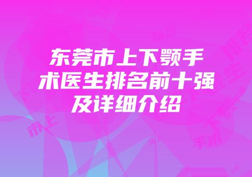 东莞市上下颚手术医生排名前十强及详细介绍