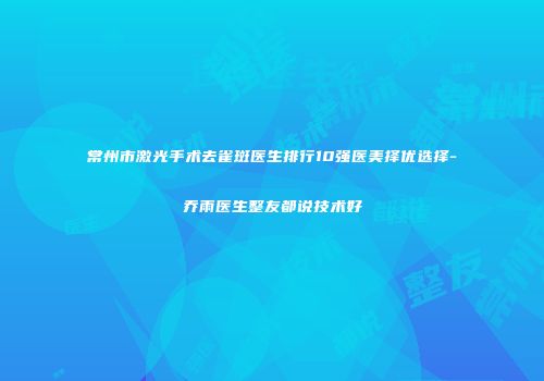 常州市激光手术去雀斑医生排行10强医美择优选择-乔雨医生整友都说技术好