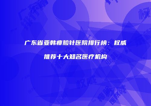 广东省亚韩瘦脸针医院排行榜：权威推荐十大知名医疗机构