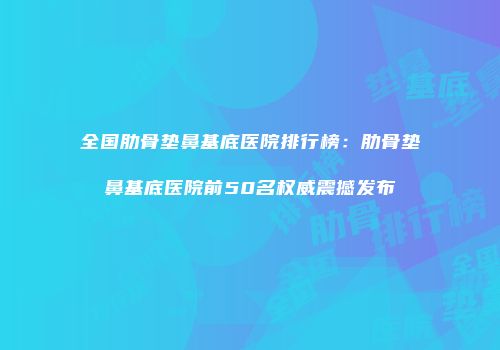 全国肋骨垫鼻基底医院排行榜：肋骨垫鼻基底医院前50名权威震撼发布