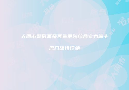 大同市整形耳朵再造医院综合实力前十名口碑排行榜