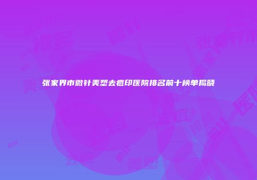 张家界市微针美塑去痘印医院排名前十榜单揭晓