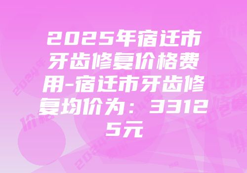 2025年宿迁市牙齿修复价格费用-宿迁市牙齿修复均价为：33125元