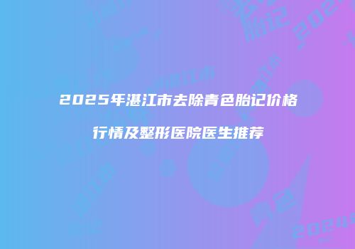 2025年湛江市去除青色胎记价格行情及整形医院医生推荐