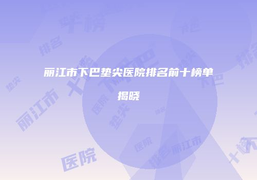 丽江市下巴垫尖医院排名前十榜单揭晓