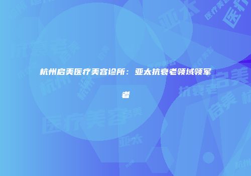 杭州启美医疗美容诊所：亚太抗衰老领域领军者