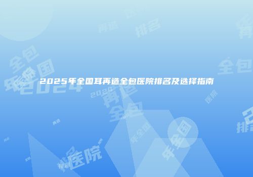 2025年全国耳再造全包医院排名及选择指南