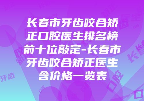 长春市牙齿咬合矫正口腔医生排名榜前十位敲定-长春市牙齿咬合矫正医生含价格一览表