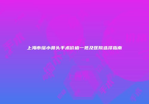上海市缩小鼻头手术价格一览及医院选择指南