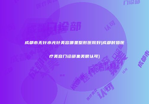 成都市无针水光针美容哪里整形医院好(成都时嬉医疗美容门诊部集美很认可)