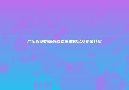 广东省割伤疤痕修复医生排名及专家介绍