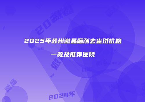 2025年苏州微晶磨削去雀斑价格一览及推荐医院