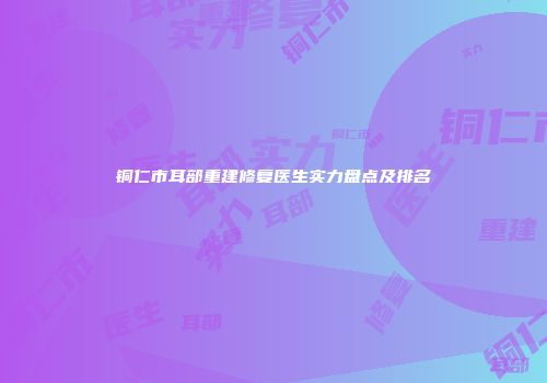 铜仁市耳部重建修复医生实力盘点及排名