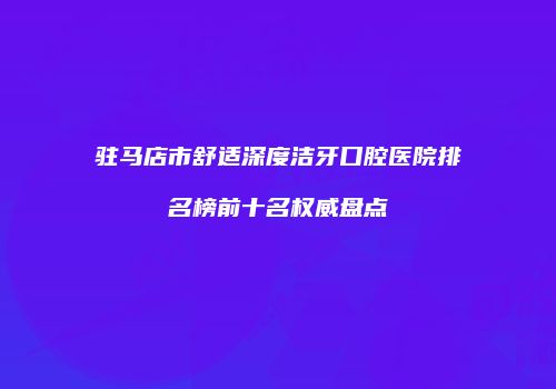驻马店市舒适深度洁牙口腔医院排名榜前十名权威盘点