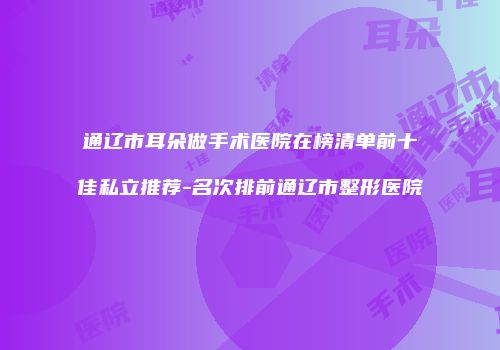 通辽市耳朵做手术医院在榜清单前十佳私立推荐-名次排前通辽市整形医院