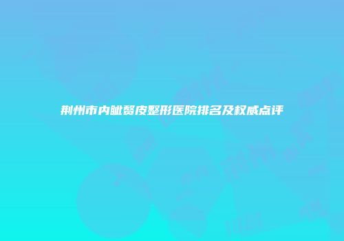 荆州市内眦赘皮整形医院排名及权威点评