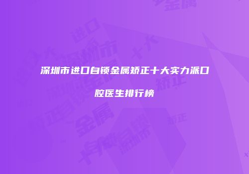 深圳市进口自锁金属矫正十大实力派口腔医生排行榜