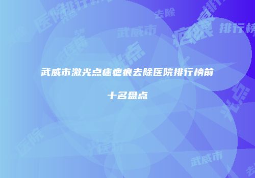 武威市激光点痣疤痕去除医院排行榜前十名盘点