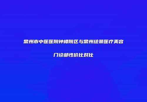 常州市中医医院钟楼院区与常州绘景医疗美容门诊部性价比对比
