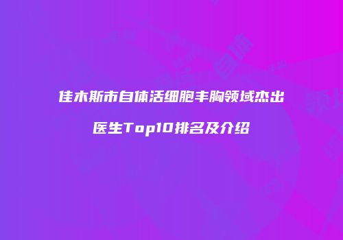 佳木斯市自体活细胞丰胸领域杰出医生Top10排名及介绍