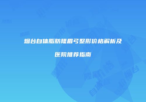 烟台自体脂肪隆眉弓整形价格解析及医院推荐指南