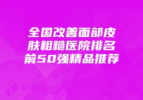 全国改善面部皮肤粗糙医院排名前50强精品推荐