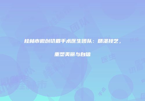 桂林市微创切眉手术医生团队：精湛技艺，重塑美丽与自信