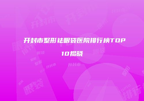 开封市整形祛眼袋医院排行榜TOP10揭晓