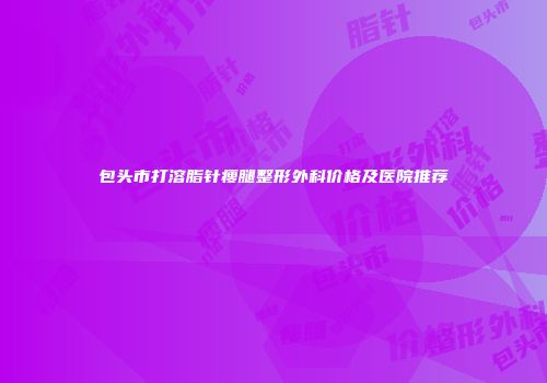 包头市打溶脂针瘦腿整形外科价格及医院推荐