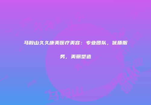 马鞍山久久康美医疗美容：专业团队，优质服务，美丽塑造