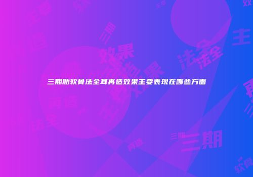 三期肋软骨法全耳再造效果主要表现在哪些方面
