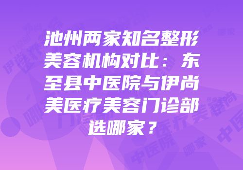 池州两家知名整形美容机构对比：东至县中医院与伊尚美医疗美容门诊部选哪家？